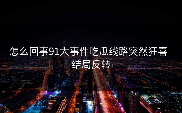 怎么回事91大事件吃瓜线路突然狂喜_结局反转