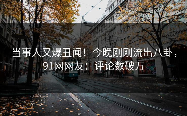 当事人又爆丑闻！今晚刚刚流出八卦，91网网友：评论数破万