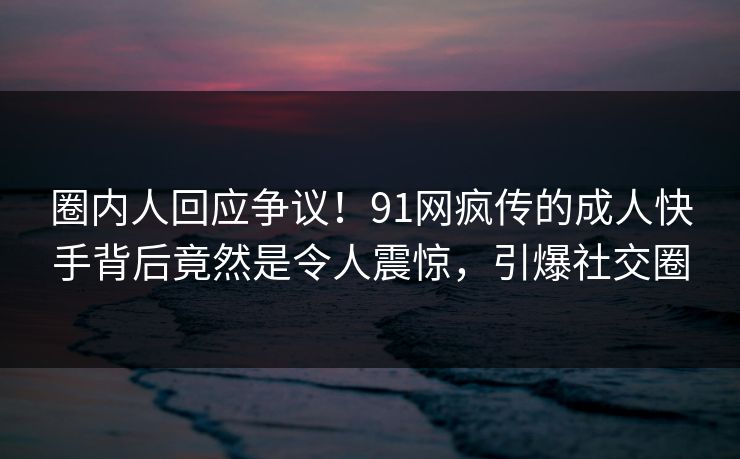 圈内人回应争议！91网疯传的成人快手背后竟然是令人震惊，引爆社交圈