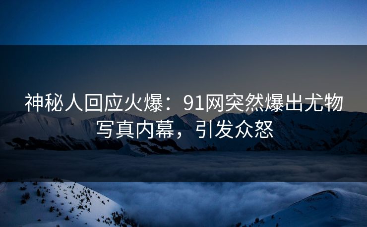 神秘人回应火爆：91网突然爆出尤物写真内幕，引发众怒
