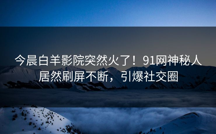 今晨白羊影院突然火了！91网神秘人居然刷屏不断，引爆社交圈