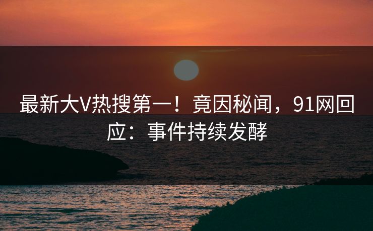 最新大V热搜第一！竟因秘闻，91网回应：事件持续发酵