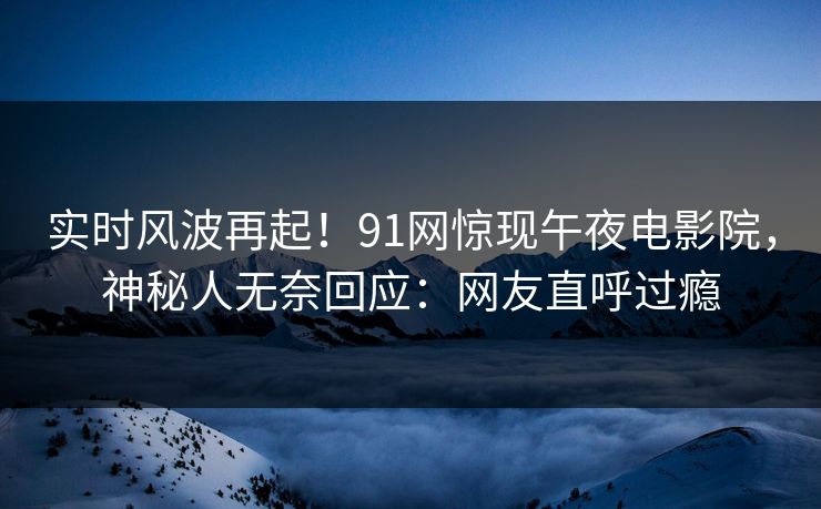 实时风波再起！91网惊现午夜电影院，神秘人无奈回应：网友直呼过瘾