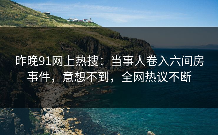昨晚91网上热搜：当事人卷入六间房事件，意想不到，全网热议不断
