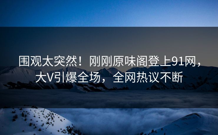 围观太突然！刚刚原味阁登上91网，大V引爆全场，全网热议不断