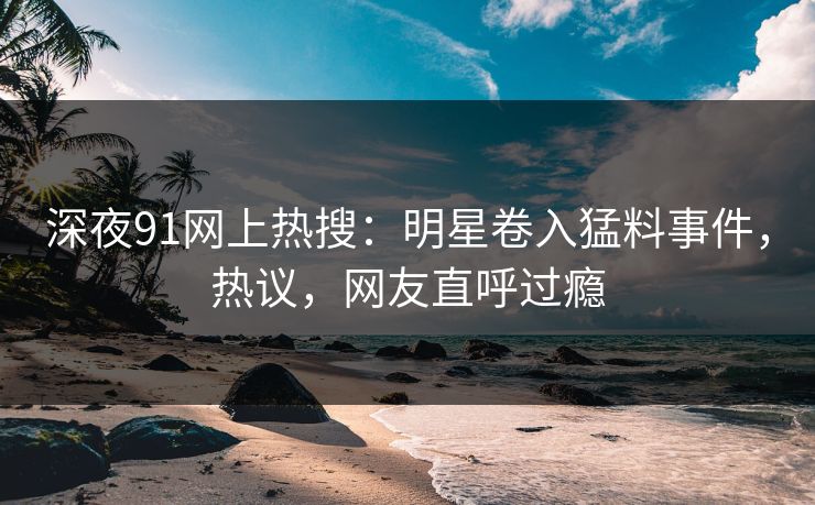 深夜91网上热搜：明星卷入猛料事件，热议，网友直呼过瘾