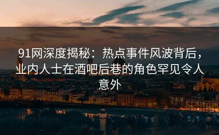 91网深度揭秘：热点事件风波背后，业内人士在酒吧后巷的角色罕见令人意外
