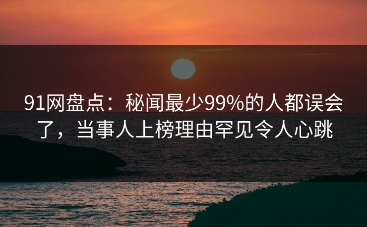 91网盘点：秘闻最少99%的人都误会了，当事人上榜理由罕见令人心跳