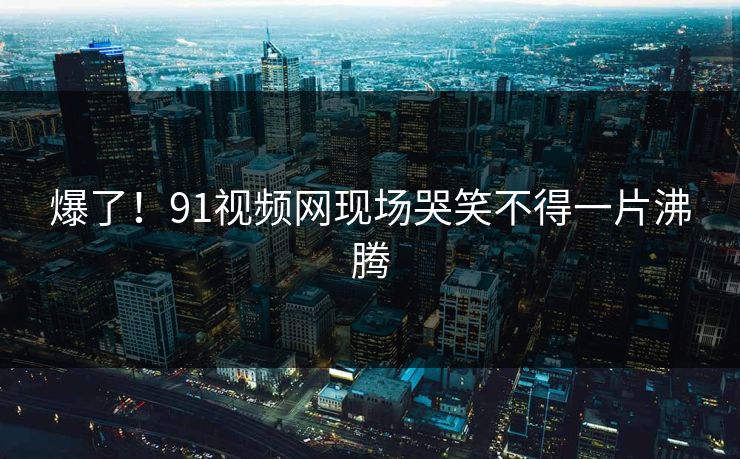 爆了！91视频网现场哭笑不得一片沸腾