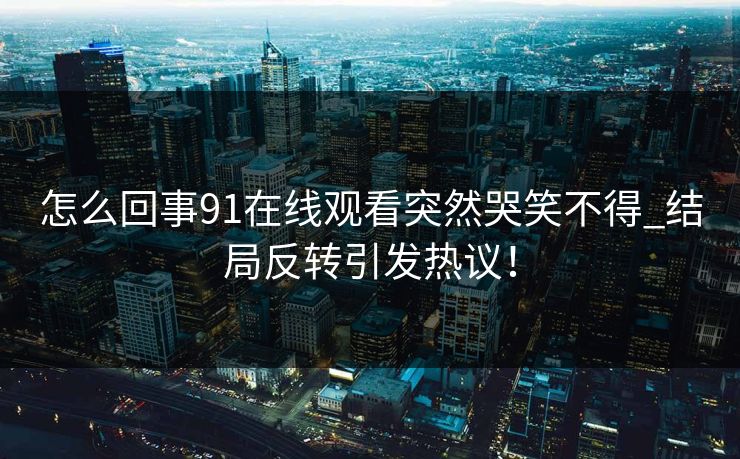 怎么回事91在线观看突然哭笑不得_结局反转引发热议！
