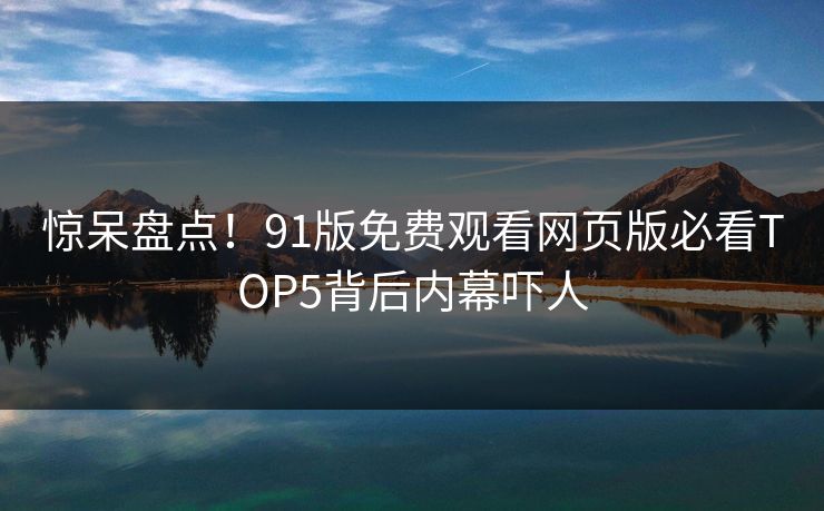 惊呆盘点！91版免费观看网页版必看TOP5背后内幕吓人