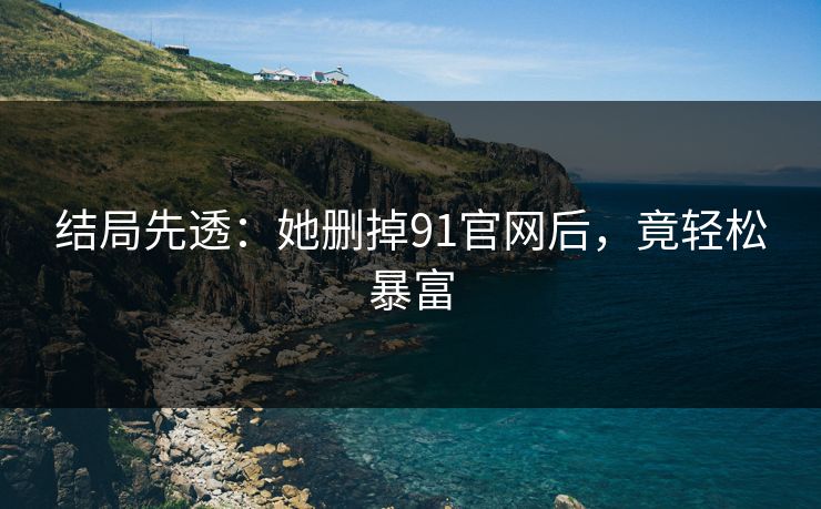 结局先透：她删掉91官网后，竟轻松暴富