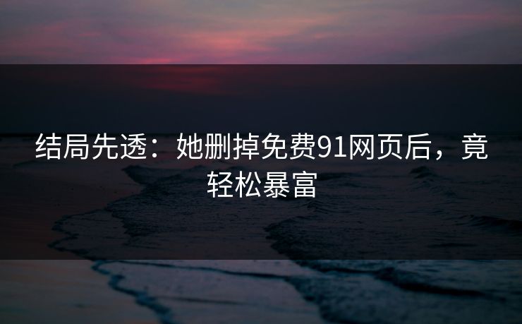 结局先透：她删掉免费91网页后，竟轻松暴富
