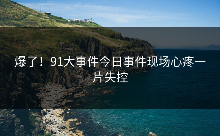 爆了！91大事件今日事件现场心疼一片失控