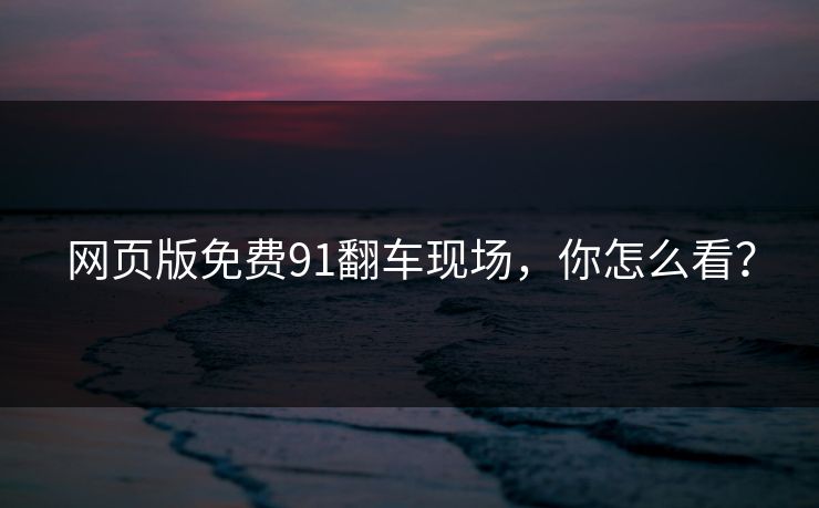 网页版免费91翻车现场，你怎么看？