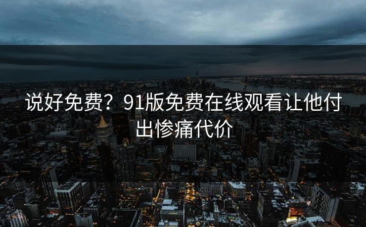 说好免费？91版免费在线观看让他付出惨痛代价