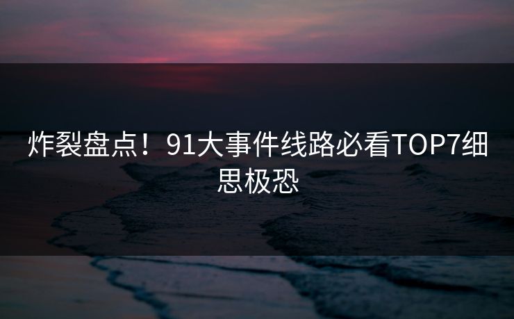 炸裂盘点！91大事件线路必看TOP7细思极恐