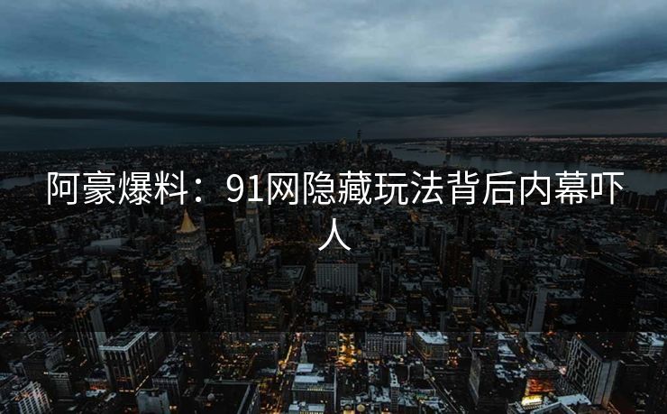 阿豪爆料：91网隐藏玩法背后内幕吓人