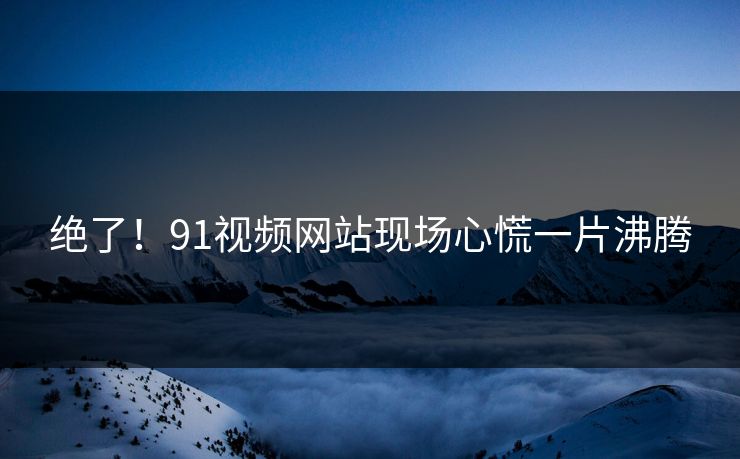 绝了！91视频网站现场心慌一片沸腾