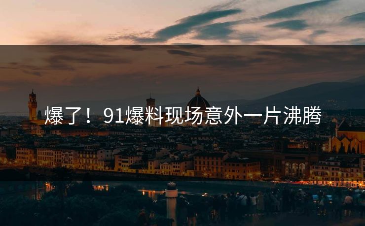 爆了！91爆料现场意外一片沸腾