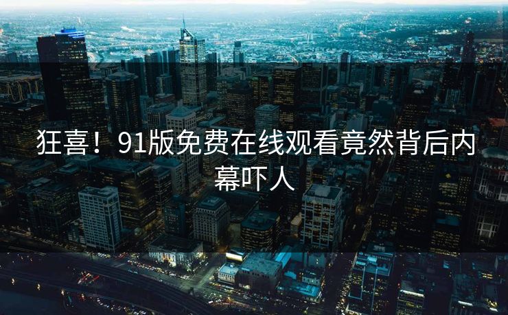 狂喜！91版免费在线观看竟然背后内幕吓人