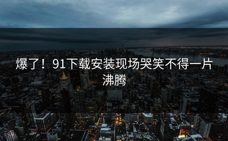 爆了！91下载安装现场哭笑不得一片沸腾