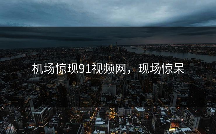 机场惊现91视频网，现场惊呆