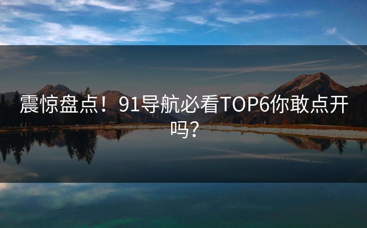 震惊盘点！91导航必看TOP6你敢点开吗？