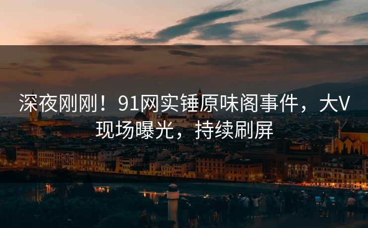 深夜刚刚！91网实锤原味阁事件，大V现场曝光，持续刷屏