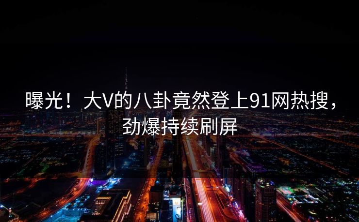 曝光！大V的八卦竟然登上91网热搜，劲爆持续刷屏