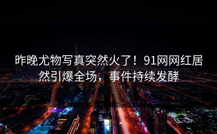 昨晚尤物写真突然火了！91网网红居然引爆全场，事件持续发酵