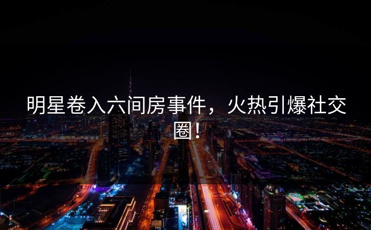 明星卷入六间房事件，火热引爆社交圈！