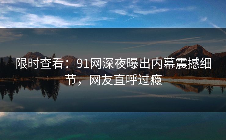 限时查看：91网深夜曝出内幕震撼细节，网友直呼过瘾