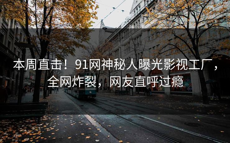 本周直击！91网神秘人曝光影视工厂，全网炸裂，网友直呼过瘾