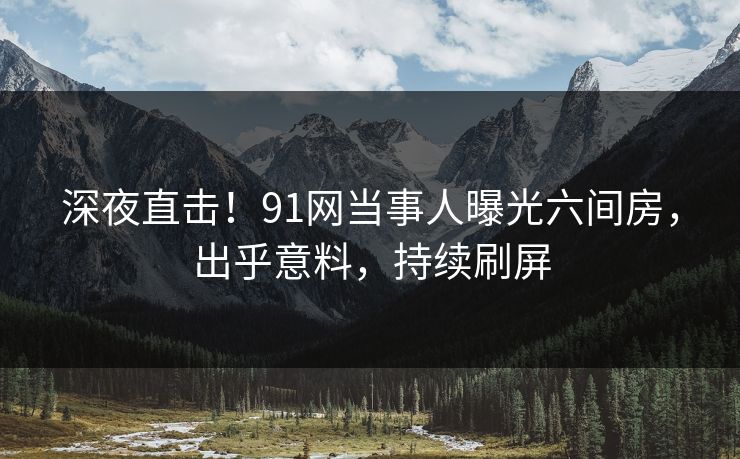 深夜直击！91网当事人曝光六间房，出乎意料，持续刷屏