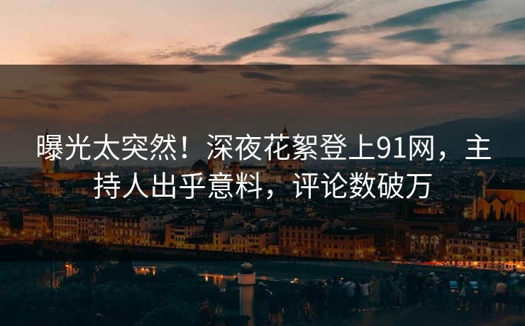 曝光太突然！深夜花絮登上91网，主持人出乎意料，评论数破万