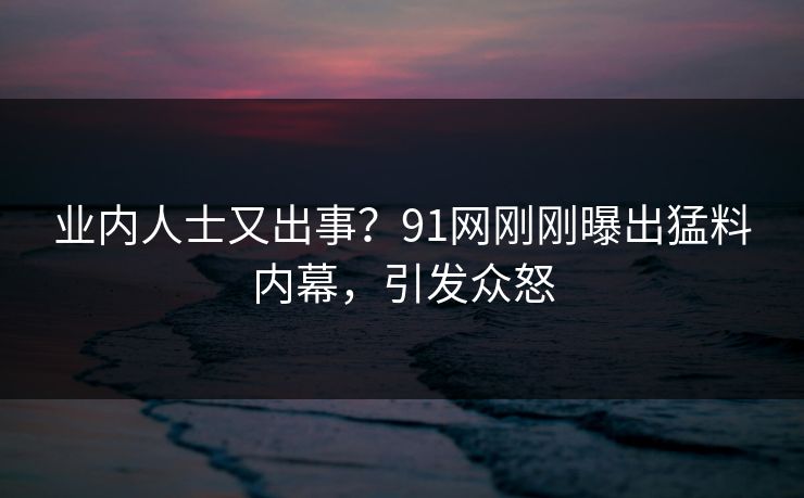 业内人士又出事？91网刚刚曝出猛料内幕，引发众怒