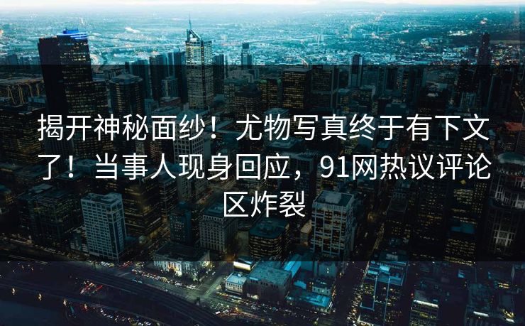 揭开神秘面纱！尤物写真终于有下文了！当事人现身回应，91网热议评论区炸裂