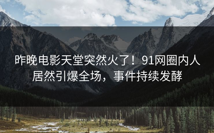 昨晚电影天堂突然火了！91网圈内人居然引爆全场，事件持续发酵