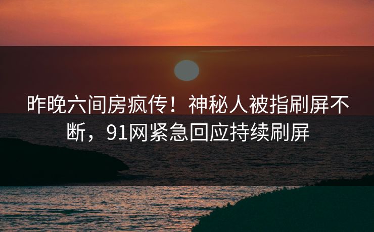 昨晚六间房疯传！神秘人被指刷屏不断，91网紧急回应持续刷屏