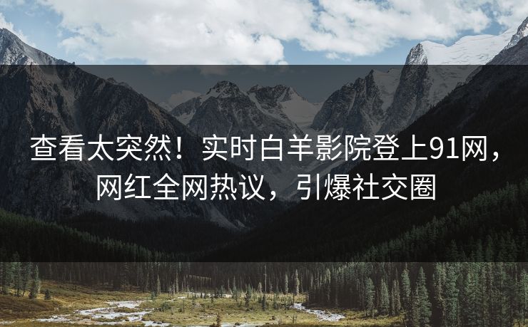 查看太突然！实时白羊影院登上91网，网红全网热议，引爆社交圈