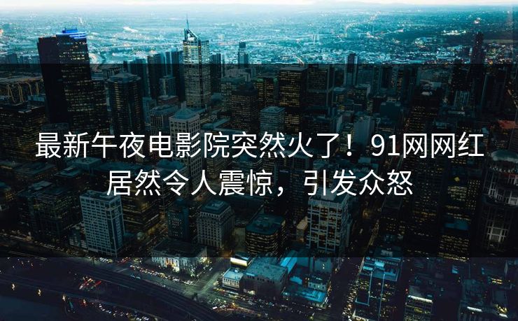 最新午夜电影院突然火了！91网网红居然令人震惊，引发众怒