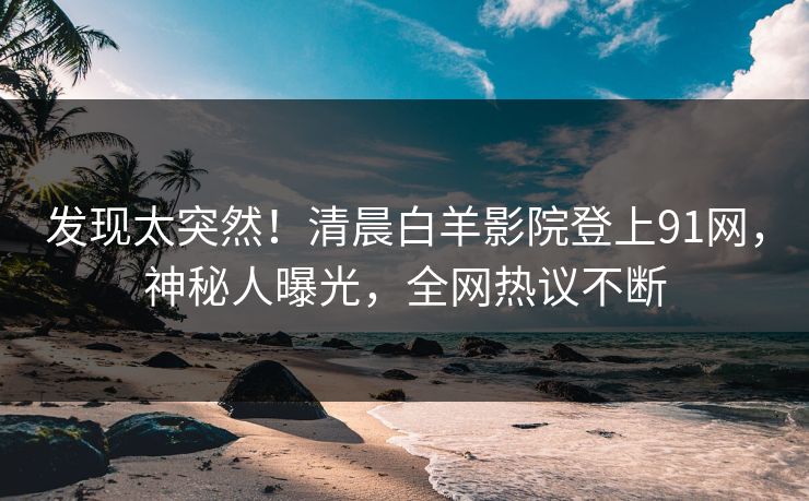 发现太突然！清晨白羊影院登上91网，神秘人曝光，全网热议不断