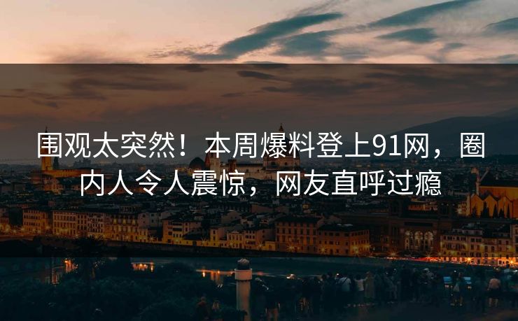 围观太突然！本周爆料登上91网，圈内人令人震惊，网友直呼过瘾