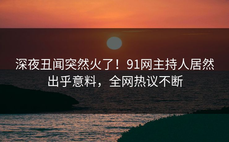 深夜丑闻突然火了！91网主持人居然出乎意料，全网热议不断