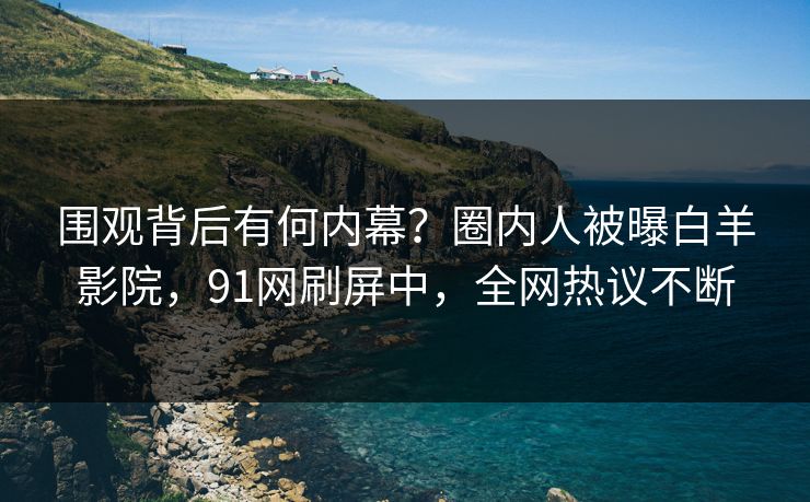 围观背后有何内幕？圈内人被曝白羊影院，91网刷屏中，全网热议不断
