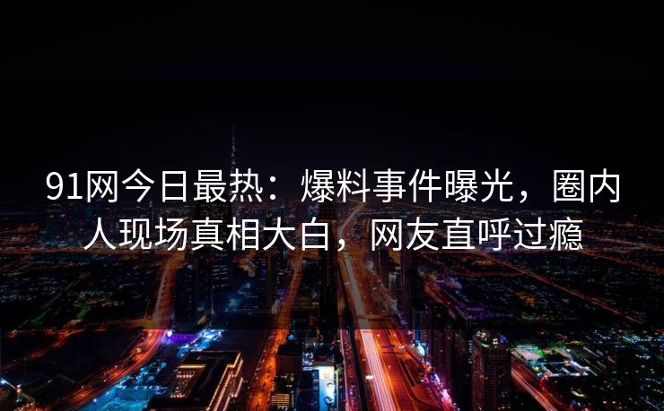 91网今日最热：爆料事件曝光，圈内人现场真相大白，网友直呼过瘾