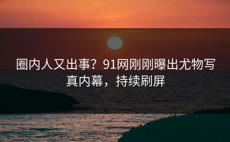 圈内人又出事？91网刚刚曝出尤物写真内幕，持续刷屏