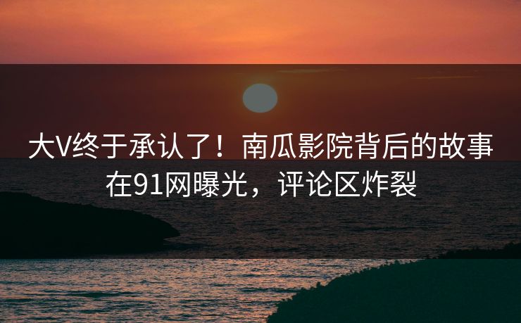 大V终于承认了！南瓜影院背后的故事在91网曝光，评论区炸裂