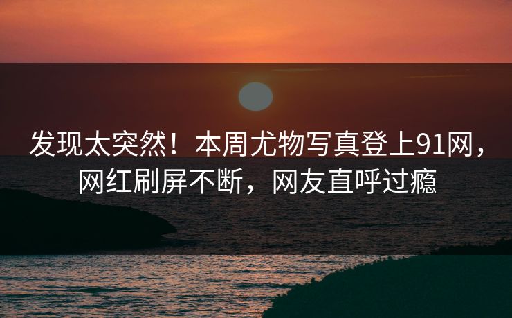 发现太突然！本周尤物写真登上91网，网红刷屏不断，网友直呼过瘾